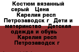 Костюм вязанный серый › Цена ­ 500 - Карелия респ., Петрозаводск г. Дети и материнство » Детская одежда и обувь   . Карелия респ.,Петрозаводск г.